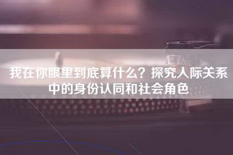 我在你眼里到底算什么？探究人际关系中的身份认同和社会角色