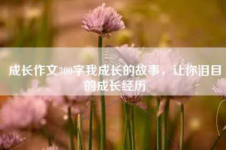 成长作文300字我成长的故事，让你泪目的成长经历