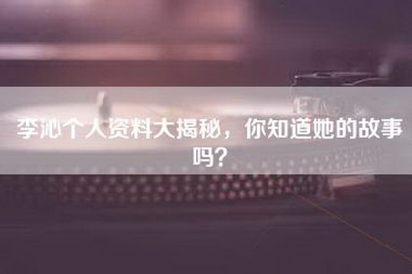 李沁个人资料大揭秘，你知道她的故事吗？