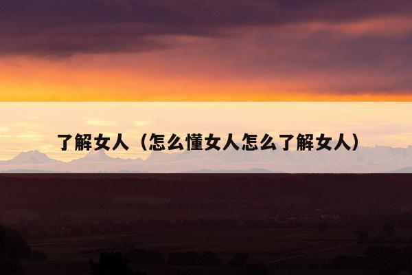 了解女人（怎么懂女人怎么了解女人）